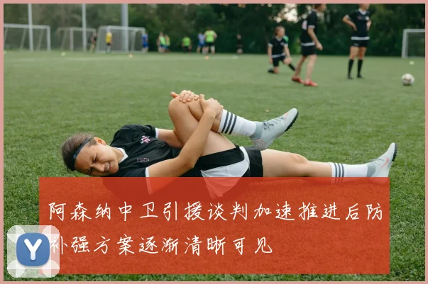 阿森纳中卫引援谈判加速推进后防补强方案逐渐清晰可见